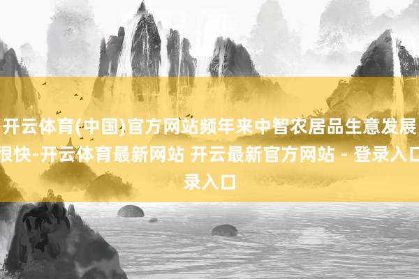 开云体育(中国)官方网站频年来中智农居品生意发展很快-开云体育最新网站 开云最新官方网站 - 登录入口