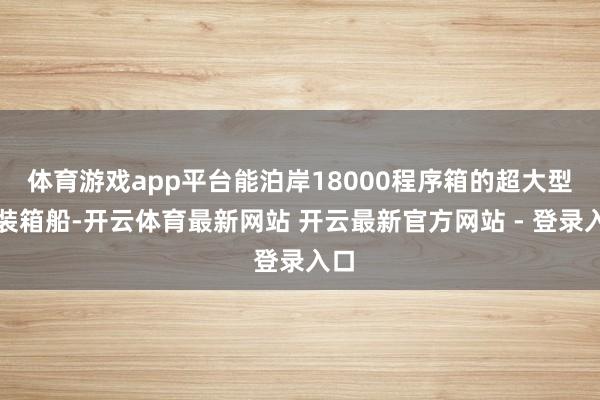 体育游戏app平台能泊岸18000程序箱的超大型集装箱船-开云体育最新网站 开云最新官方网站 - 登录入口