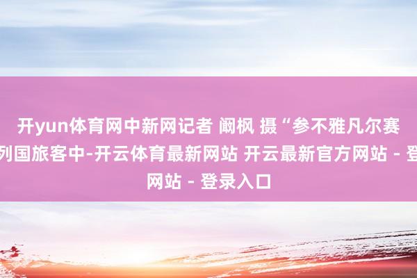 开yun体育网中新网记者 阚枫 摄“参不雅凡尔赛的天下列国旅客中-开云体育最新网站 开云最新官方网站 - 登录入口