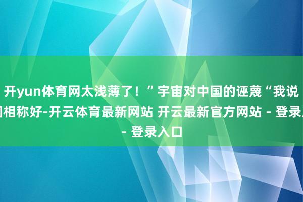 开yun体育网太浅薄了！”宇宙对中国的诬蔑“我说中国相称好-开云体育最新网站 开云最新官方网站 - 登录入口