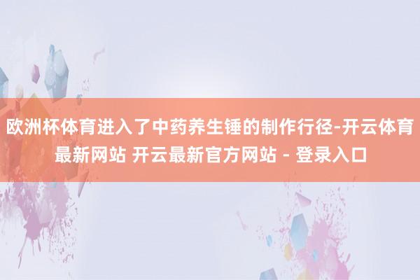 欧洲杯体育进入了中药养生锤的制作行径-开云体育最新网站 开云最新官方网站 - 登录入口