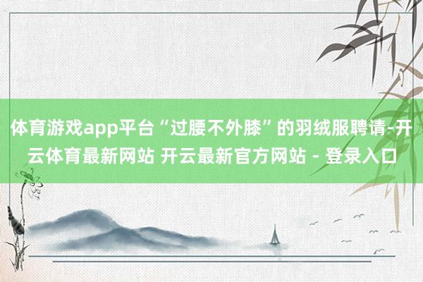 体育游戏app平台“过腰不外膝”的羽绒服聘请-开云体育最新网站 开云最新官方网站 - 登录入口