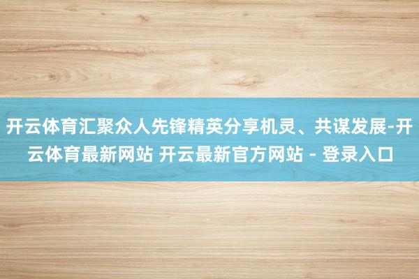 开云体育汇聚众人先锋精英分享机灵、共谋发展-开云体育最新网站 开云最新官方网站 - 登录入口