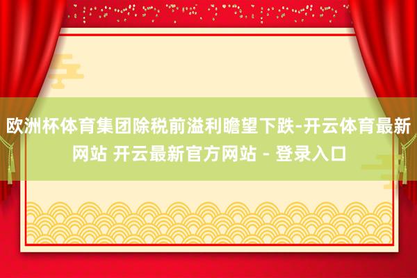 欧洲杯体育集团除税前溢利瞻望下跌-开云体育最新网站 开云最新官方网站 - 登录入口