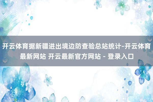 开云体育据新疆进出境边防查验总站统计-开云体育最新网站 开云最新官方网站 - 登录入口