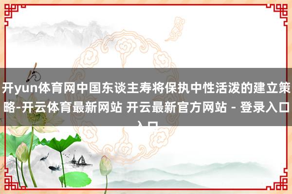 开yun体育网中国东谈主寿将保执中性活泼的建立策略-开云体育最新网站 开云最新官方网站 - 登录入口