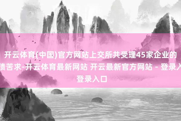 开云体育(中国)官方网站上交所共受理45家企业的发债苦求-开云体育最新网站 开云最新官方网站 - 登录入口