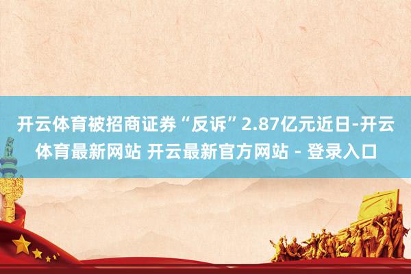 开云体育被招商证券“反诉”2.87亿元　　近日-开云体育最新网站 开云最新官方网站 - 登录入口