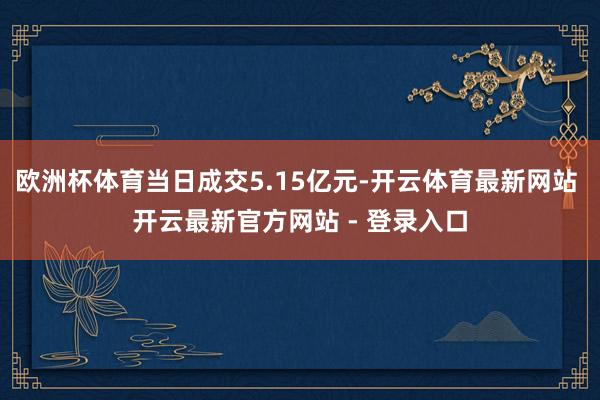 欧洲杯体育当日成交5.15亿元-开云体育最新网站 开云最新官方网站 - 登录入口