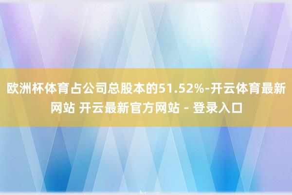 欧洲杯体育占公司总股本的51.52%-开云体育最新网站 开云最新官方网站 - 登录入口
