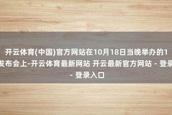 开云体育(中国)官方网站在10月18日当晚举办的1018发布会上-开云体育最新网站 开云最新官方网站 - 登录入口