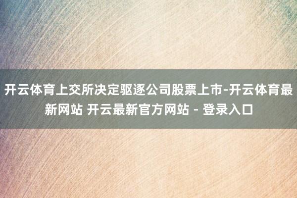 开云体育上交所决定驱逐公司股票上市-开云体育最新网站 开云最新官方网站 - 登录入口