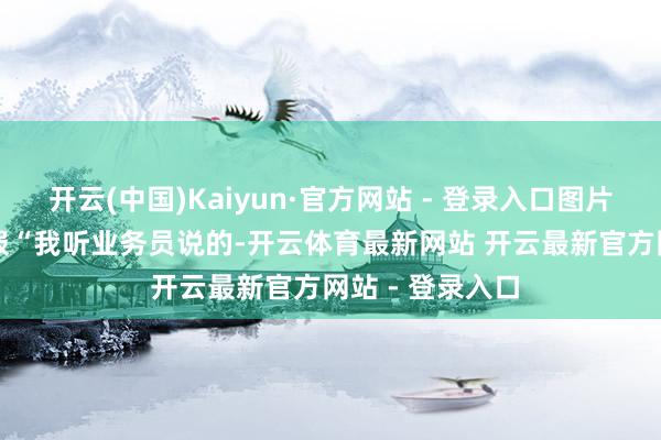 开云(中国)Kaiyun·官方网站 - 登录入口图片起首：潇湘晨报　　“我听业务员说的-开云体育最新网站 开云最新官方网站 - 登录入口