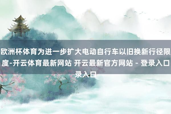 欧洲杯体育为进一步扩大电动自行车以旧换新行径限度-开云体育最新网站 开云最新官方网站 - 登录入口