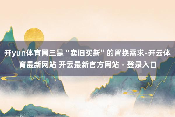 开yun体育网三是“卖旧买新”的置换需求-开云体育最新网站 开云最新官方网站 - 登录入口