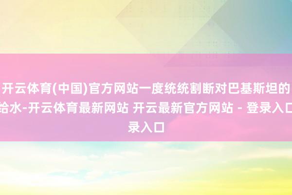 开云体育(中国)官方网站一度统统割断对巴基斯坦的给水-开云体育最新网站 开云最新官方网站 - 登录入口