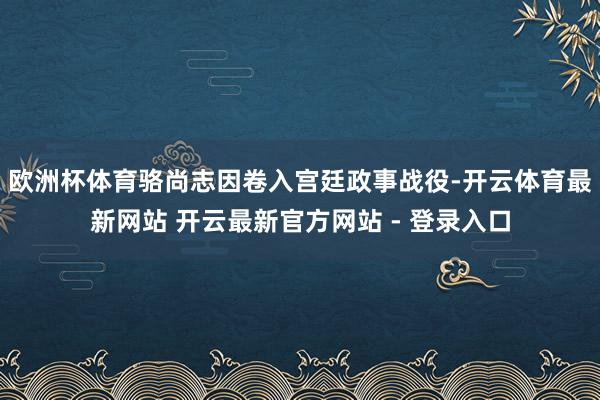 欧洲杯体育骆尚志因卷入宫廷政事战役-开云体育最新网站 开云最新官方网站 - 登录入口