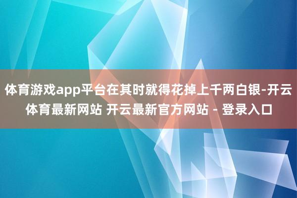 体育游戏app平台在其时就得花掉上千两白银-开云体育最新网站 开云最新官方网站 - 登录入口