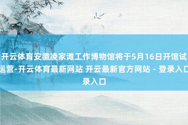 开云体育安徽凌家滩工作博物馆将于5月16日开馆试运营-开云体育最新网站 开云最新官方网站 - 登录入口