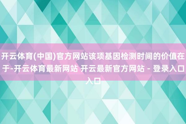 开云体育(中国)官方网站该项基因检测时间的价值在于-开云体育最新网站 开云最新官方网站 - 登录入口