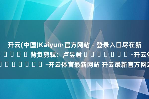 开云(中国)Kaiyun·官方网站 - 登录入口尽在新浪财经APP            						背负剪辑：卢昱君 							-开云体育最新网站 开云最新官方网站 - 登录入口
