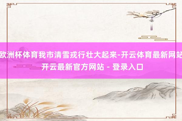 欧洲杯体育我市清雪戎行壮大起来-开云体育最新网站 开云最新官方网站 - 登录入口