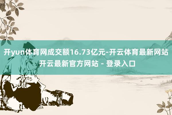 开yun体育网成交额16.73亿元-开云体育最新网站 开云最新官方网站 - 登录入口