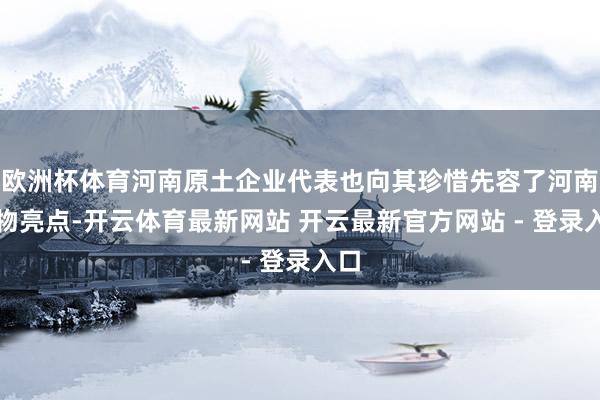 欧洲杯体育河南原土企业代表也向其珍惜先容了河南产物亮点-开云体育最新网站 开云最新官方网站 - 登录入口
