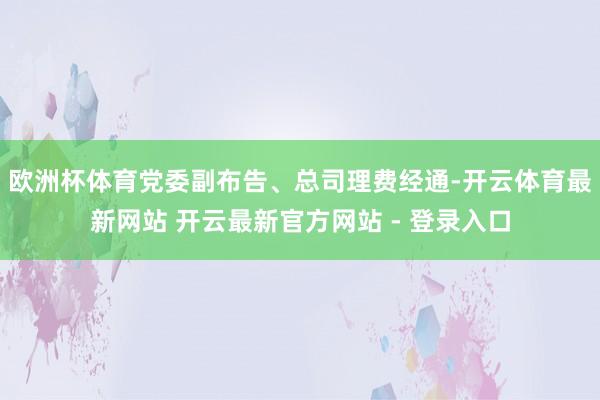 欧洲杯体育党委副布告、总司理费经通-开云体育最新网站 开云最新官方网站 - 登录入口