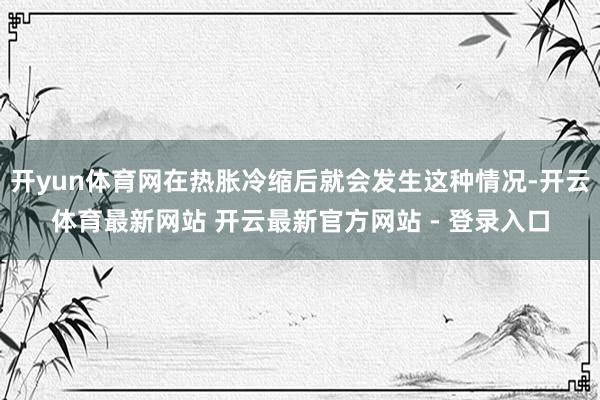 开yun体育网在热胀冷缩后就会发生这种情况-开云体育最新网站 开云最新官方网站 - 登录入口