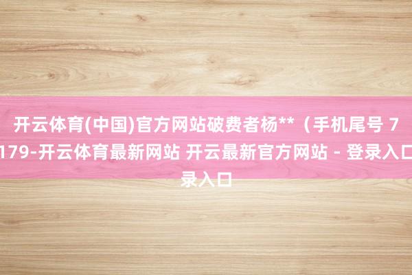 开云体育(中国)官方网站破费者杨**（手机尾号 7179-开云体育最新网站 开云最新官方网站 - 登录入口