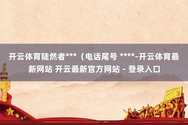 开云体育陡然者***（电话尾号 ****-开云体育最新网站 开云最新官方网站 - 登录入口