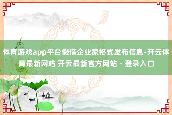 体育游戏app平台假借企业家格式发布信息-开云体育最新网站 开云最新官方网站 - 登录入口