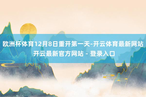 欧洲杯体育12月8日重开第一天-开云体育最新网站 开云最新官方网站 - 登录入口