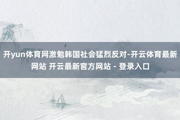 开yun体育网激勉韩国社会猛烈反对-开云体育最新网站 开云最新官方网站 - 登录入口