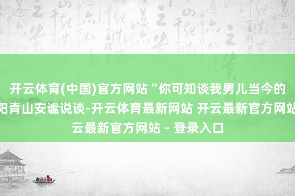 开云体育(中国)官方网站“你可知谈我男儿当今的情况？”欧阳青山安谧说谈-开云体育最新网站 开云最新官方网站 - 登录入口