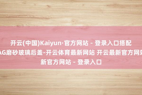开云(中国)Kaiyun·官方网站 - 登录入口搭配金属中框与AG磨砂玻璃后盖-开云体育最新网站 开云最新官方网站 - 登录入口