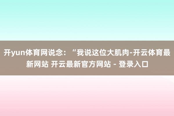 开yun体育网说念：“我说这位大肌肉-开云体育最新网站 开云最新官方网站 - 登录入口