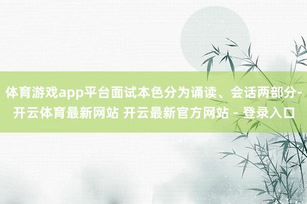 体育游戏app平台面试本色分为诵读、会话两部分-开云体育最新网站 开云最新官方网站 - 登录入口