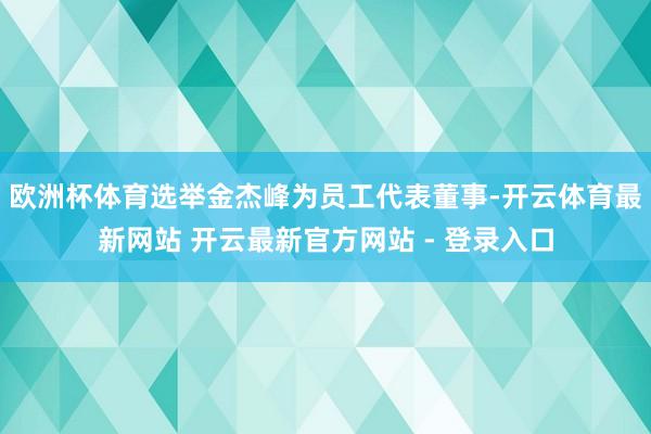 欧洲杯体育选举金杰峰为员工代表董事-开云体育最新网站 开云最新官方网站 - 登录入口