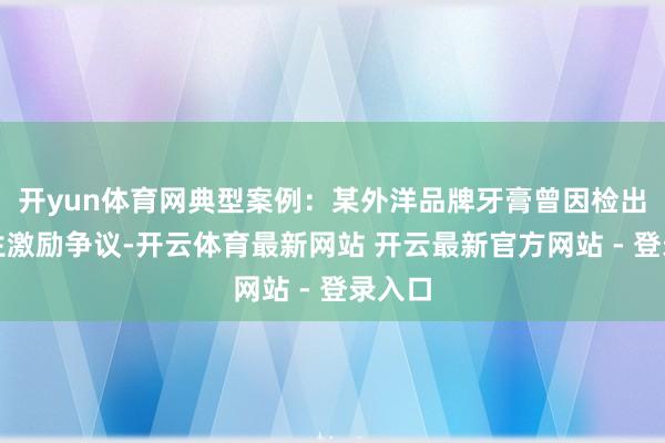 开yun体育网典型案例：某外洋品牌牙膏曾因检出三氯生激励争议-开云体育最新网站 开云最新官方网站 - 登录入口