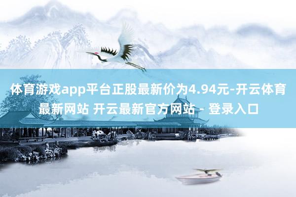 体育游戏app平台正股最新价为4.94元-开云体育最新网站 开云最新官方网站 - 登录入口