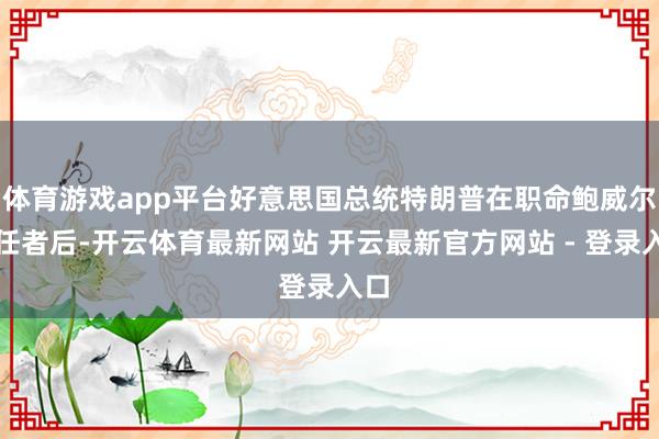 体育游戏app平台好意思国总统特朗普在职命鲍威尔继任者后-开云体育最新网站 开云最新官方网站 - 登录入口
