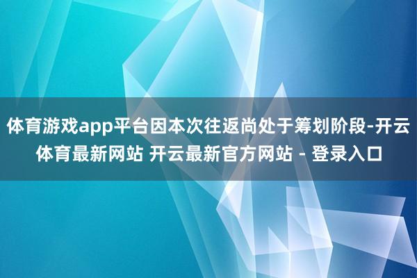 体育游戏app平台因本次往返尚处于筹划阶段-开云体育最新网站 开云最新官方网站 - 登录入口