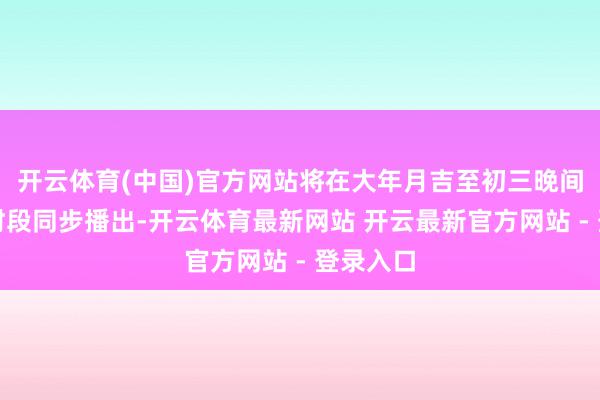 开云体育(中国)官方网站将在大年月吉至初三晚间的黄金时段同步播出-开云体育最新网站 开云最新官方网站 - 登录入口