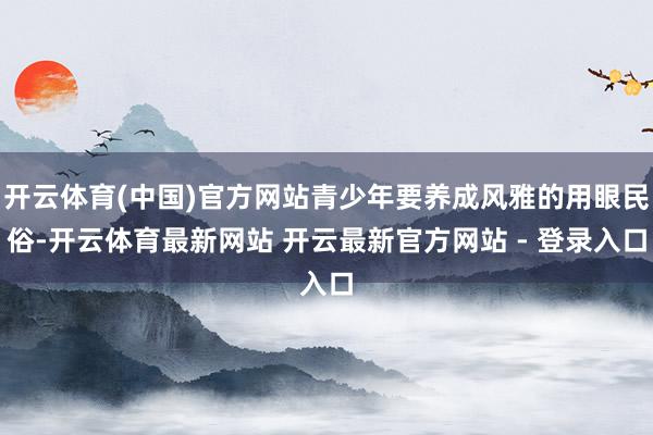 开云体育(中国)官方网站青少年要养成风雅的用眼民俗-开云体育最新网站 开云最新官方网站 - 登录入口