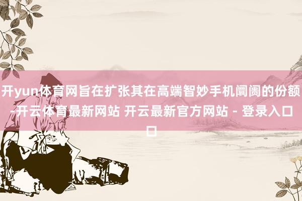 开yun体育网旨在扩张其在高端智妙手机阛阓的份额-开云体育最新网站 开云最新官方网站 - 登录入口