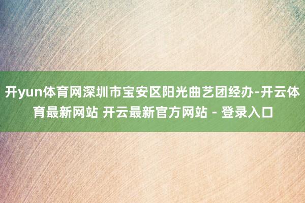 开yun体育网深圳市宝安区阳光曲艺团经办-开云体育最新网站 开云最新官方网站 - 登录入口