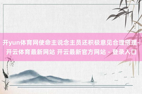 开yun体育网使命主说念主员还积极意见合理搭理-开云体育最新网站 开云最新官方网站 - 登录入口