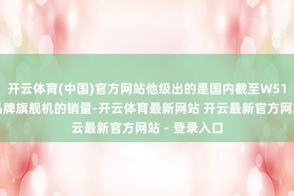 开云体育(中国)官方网站他级出的是国内截至W51周国产五大品牌旗舰机的销量-开云体育最新网站 开云最新官方网站 - 登录入口